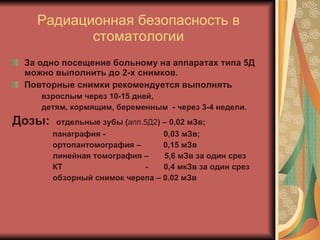 Радиационная безопасность в стоматологии За одно посещение больному на аппаратах типа 5Д можно выполнить до 2-х снимков.  Повторные снимки рекомендуется выполнять взрослым через 10-15 дней, детям, кормящим, беременным  - через 3-4 недели.  Дозы:   отдельные зубы ( апп.5Д2 ) – 0,02 мЗв; панаграфия -  0,03 мЗв; ортопантомография –  0,15 мЗв линейная томография –  5,6 мЗв за один срез КТ  -  0,4 мкЗв за один срез обзорный снимок черепа – 0.02 мЗв 