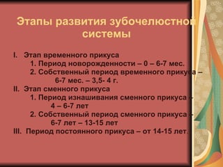 Этапы развития зубочелюстной системы I.  Этап временного прикуса 1. Период новорожденности – 0 – 6-7 мес. 2. Собственный период временного прикуса –  6-7 мес. – 3,5- 4 г. II.   Этап сменного прикуса 1. Период изнашивания сменного прикуса –  4 – 6-7 лет 2. Собственный период сменного прикуса –  6-7 лет – 13-15 лет III .  Период постоянного прикуса – от 14-15 лет . 