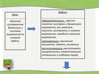 Цель- обучение составлению буквенных и числовых выражений по условию задачи. Задачи: образовательные :  ввести понятие числового и буквенного выражения, его значения, научить составлять и читать выражения, находить значение  выражения; развивающие:  логическое мышление, память, внимание; воспитывающие:  воспитывать аккуратность ,  ответственное отношение к учебному труду. 