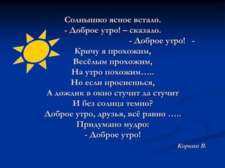 Солнышко ясное встало.- Доброе утро! – сказало.                                             - Доброе утро!   -Кричу я прохожим,Весёлым прохожим,На утро похожим…..Но если проснешься, А дождик в окно стучит да стучитИ без солнца темно?Доброе утро, друзья, всё равно …..Придумано мудро:- Доброе утро!Коркин В.