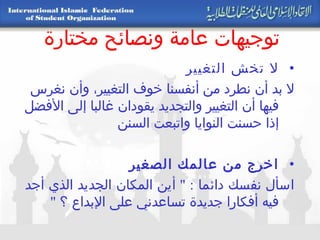 توجيهات عامة ونصائح مختارة لا تخش التغيير  لا بد أن نطرد من أنفسنا خوف التغيير، وأن نغرس فيها أن التغيير والتجديد يقودان غالبا إلى الأفضل إذا حسنت النوايا واتبعت السنن اخرج من عالمك الصغير   اسأل نفسك دائما  : "  أين المكان الجديد الذي أجد فيه أفكارا جديدة تساعدني على الإبداع ؟  " 