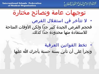 توجيهات عامة ونصائح مختارة لا تتأخر في استغلال الفرص   فحجم الفرص الجيدة كبير جداً ولكن الأوقات المتاحة للاستفادة منها محدودة جداً كذلك . تخط القوانين العرفية   وتجرأ على أن تأتي بسنة حسنة يأجرك الله عليها 