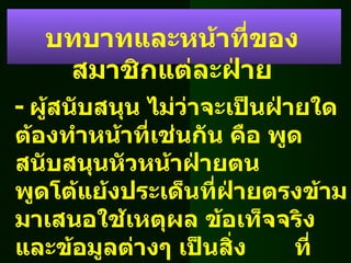 -  ผู้สนับสนุน ไม่ว่าจะเป็นฝ่ายใด ต้องทำหน้าที่เช่นกัน คือ พูดสนับสนุนหัวหน้าฝ่ายตน  พูดโต้แย้งประเด็นที่ฝ่ายตรงข้ามมาเสนอใช้เหตุผล ข้อเท็จจริงและข้อมูลต่างๆ เป็นสิ่ง  ที่สนับสนุนการพูดของตน บทบาทและหน้าที่ของสมาชิกแต่ละฝ่าย 