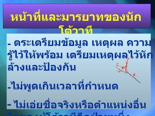 หน้าที่และมารยาทของนักโต้วาที ตระเตรียมข้อมูล เหตุผล ความรู้ไว้ให้พร้อม เตรียมเหตุผลไว้หักล้างและป้องกัน ไม่พูดเกินเวลาที่กำหนด -  ไม่เอ่ยชื่อจริงหรือตำแหน่งอื่นใดของผู้โต้วาทีอีกฝ่ายหนึ่ง 