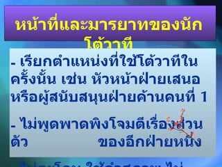 หน้าที่และมารยาทของนักโต้วาที เรียกตำแหน่งที่ใช้โต้วาทีในครั้งนั้น เช่น หัวหน้าฝ่ายเสนอหรือผู้สนับสนุนฝ่ายค้านคนที่  1 ไม่พูดพาดพิงโจมตีเรื่องส่วนตัว  ของอีกฝ่ายหนึ่ง -  ไม่ตะโกน ใช้คำสุภาพ ไม่หยาบโลน 