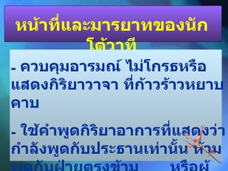 หน้าที่และมารยาทของนักโต้วาที ควบคุมอารมณ์ ไม่โกรธหรือแสดงกิริยาวาจา ที่ก้าวร้าวหยาบคาบ ใช้คำพูดกิริยาอาการที่แสดงว่ากำลังพูดกับประธานเท่านั้น ห้ามพูดกับฝ่ายตรงข้าม  หรือผู้ฟัง 
