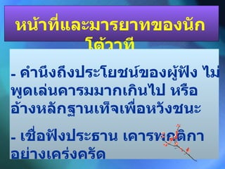 หน้าที่และมารยาทของนักโต้วาที คำนึงถึงประโยชน์ของผู้ฟัง ไม่พูดเล่นคารมมากเกินไป หรืออ้างหลักฐานเท็จเพื่อหวังชนะ เชื่อฟังประธาน เคารพกติกาอย่างเคร่งครัด 