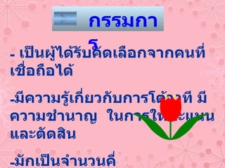 เป็นผู้ได้รับคัดเลือกจากคนที่เชื่อถือได้ มีความรู้เกี่ยวกับการโต้วาที มีความชำนาญ  ในการให้คะแนนและตัดสิน มักเป็นจำนวนคี่ -  บางครั้งอาจไม่มีกรรมการก็ได้ กรรมการ 