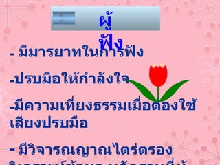 มีมารยาทในการฟัง ปรบมือให้กำลังใจ มีความเที่ยงธรรมเมื่อต้องใช้เสียงปรบมือ -  มีวิจารณญาณไตร่ตรอง วิเคราะห์ข้อมูล หลักฐานที่ผู้โต้วาทีกล่าวอ้าง ผู้ฟัง 