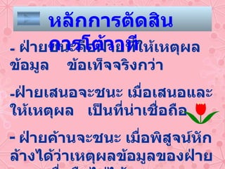 ฝ่ายชนะคือฝ่ายที่ให้เหตุผล ข้อมูล  ข้อเท็จจริงกว่า ฝ่ายเสนอจะชนะ เมื่อเสนอและให้เหตุผล  เป็นที่น่าเชื่อถือ -  ฝ่ายค้านจะชนะ เมื่อพิสูจน์หักล้างได้ว่าเหตุผลข้อมูลของฝ่ายเสนอเชื่อถือไม่ได้ หลักการตัดสินการโต้วาที 