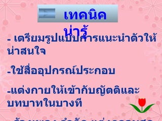 เตรียมรูปแบบการแนะนำตัวให้น่าสนใจ ใช้สื่ออุปกรณ์ประกอบ แต่งกายให้เข้ากับญัตติและบทบาทในบางที -  ร้องเพลง ลำตัด แต่งกลอนสด ฯลฯ  จะช่วยได้ดีมาก เทคนิคน่ารู้ 