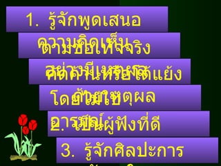 1.  รู้จักพูดเสนอความคิดเห็น ตามข้อเท็จจริงอย่างมีเหตุผล คัดค้านหรือโต้แย้งด้วยเหตุผล โดยไม่ใช้อารมณ์ 2.  เป็นผู้ฟังที่ดี  3.  รู้จักศิลปะการพูดชักจูงใจ 