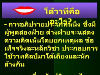 -  การอภิปรายประเภทหนึ่ง ซึ่งมีผู้พูดสองฝ่าย ต่างฝ่ายจะแสดงความคิดเห็นโดยยกเหตุผล ข้อเท็จจริงละหลักวิชา ประกอบการใช้วาทศิลป์มาโต้เถียงและหักล้างกัน -  การพูดที่อาศัยปฏิภาณ ไหวพริบ เพื่อหักล้างข้อเสนอของฝ่ายตรงข้าม โต้วาทีคืออะไร ? 