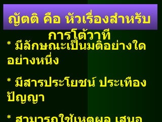 *  มีลักษณะเป็นมติอย่างใดอย่างหนึ่ง *  มีสารประโยชน์ ประเทืองปัญญา *  สามารถใช้เหตุผล เสนอแนะ โต้แย้งได้ *  เป็นข้อเท็จจริงไม่เป็นภัยต่อสังคม ญัตติ คือ หัวเรื่องสำหรับการโต้วาที 