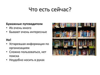 Что есть сейчас?

Бумажные путеводители
• Их очень много
• Бывают очень интересные

Но!
• Устаревшая информация по
  организациям
• Сложно пользоваться, нет
  поиска
• Неудобно носить в руках
 