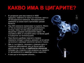 КАКВО ИМА В ЦИГАРИТЕ? Да, всички знаят, че в цигарите има някакви лоши неща. Даваме ли си сметка, какви и какво вършат те в тялото ни? В цигарения дим има повече от 4000 продукта, повечето от които са токсични, както и 40 канцерогенни химикали.  Канцерогенните химикали са онези които причиняват ракови болести. Над 400  химикала  преминават в кърмата. Много от тях са токсични или дразнят дихателните пътища. Сред тях има дори радиоактивни вещества с доказан канцерогенен ефект.  Не случайно в  80%  от случаите  ракът на белия дроб е в резултат на тютюнопушене. През белите дробове повечето  отровни химикали  попадат в кръвта, разнасят се из целия организъм и увреждат различни органи и тъкани. Две от съставките, свързани с повишен риск от сърдечни заболявания, рак на белия дроб и други форми на рак, са  карбонатен моноксид  (отровен газ, отделян и при изгаряне на горивото от автомобилите) и  никотин  (силен наркотик).  А сега да ги погледнем отблизо... 