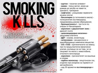 -  ацетон   -   токсичен елемент   -  живак   - тежък метал,  може да доведе до загуба на паметта, зрението, треперене -  нафталин   - унищожава червените кръвни клетки -  бензoпирен  (в тютюневата смола) - полицикличен въглеводород, предизвикващ ракови образувания; -  бронцкатехинът  - три пъти по-опасен от бензопирена -  акролеин  и  двуазотният окис  - дразнят очите -  циановодородна киселина  - умъртвява клетките -  ДДТ  - отрова, инсектицид -  нитрозамин  - канцерогенно и ракообразуващо химическо вещество -  CO  и  CO2  - причинителите на немощ при по-продължителни физически усилия, дължащо се на това, че се свързват по-лесно с хемоглобина, отколкото килслорода -  акролеин  - причинителят на кашлица и спазми -  карбон моноксид  - смъртоносен газ, отделян при изгаряне на горивото от автомобилите. - над 30 ароматни  въглеводорода  и др. 