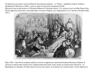 За произхода на името тютюн ( tobacco ) има няколко версии – от Тобаго - карибски остров, Тобаско – провинция в Мексико, Cohiba –дума за пури на местните индианци в Куба. Научното име на растението е Nicotiana tabacum и Nicotiana rustica. То е дадено в чест на Жан Нико (Jean Nicot), френски дипломат, популяризирал тютюна в Париж след завръщането си от мисия в Лисабон през 1561 г. През 1596 г. Jean Nicot изпраща проба на тютюн за френската кралица Катерина Медичи в Париж. В доклада си представя тютюна като здравословно растение, което може да лекува много болести - от брадавици до гангрена. Четири века по-късно ние знаем, че пушенето не лекува нищо. Точно обратното. 