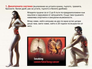 1.  Дихателната система  (възпаления на устната кухина, гърлото, трахеята, бронхите, белия дроб; рак на устата, гърлото и белите дробове) Младите пушачи са от 2 до 6 пъти по-предразположени към кашляне и задъхване от непушачите. Също така пушенето намалява спортните и сексуални възможности. Млад човек, който изпушва на ден по една кутия цигари диша така, както човек, който е 20 години по-възрастен от него.  