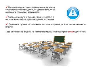 Цигарите и други продукти съдържащи тютюн са високотехнологични изделия, създадени така, че да пораждат и поддържат зависимост. Тютюнопушеното  е  поведенчески  стереотип с изключително неблагоприятни здравни последици. Пасивните  пушачи   са  изложени  на същите здравни рискове както и активните пушачи. Това са основните акценти на тази презентация, засягащи пряко  всеки  един от нас. 