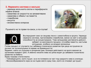 3.  Нервната система и мозъка :  -  уврежда мозъчните клетки и периферните   нервни влакна  -  намалява се скоростта на запаметяване  - намалява и  обемът на паметта  -  главоболие  -  инсулти  -  множествена склероза  Пушенето не те прави по-секси, а по-глупав! Въглеродният окис се свързва лесно с хемоглобина в кръвта. Уврежда  нервната система, причинявайки главоболие, виене на свят и влошава  способността за концентриране. Това затруднява умствената дейност,  забавят се мисловните процеси, отслабва паметта, настъпва общо  изтощение, особено на младия организъм. Голям процент от случаите със забавено психическо развитие при деца на пушачки се дължат на тютюнопушене по време на бременността. Кадмият, който се съдържа в цигарения дим, блокира действието на много важния за организма елемент цинк. А именно ниските нива на цинка водят до забавено психическо развитие на бебето. Какво показва статистиката:  - Тийнейджърите, които пушат, са в по-голямата си част под средното ниво в училище;  - Високообразованите хора са на първо място сред тези, които се отказват да пушат; 