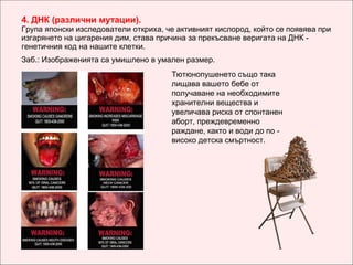 4.  ДНК (различни мутации) . Група японски изследователи откриха, че активният кислород, който се появява при изгарянето на цигарения дим, става причина за прекъсване веригата на ДНК - г енетичния код на нашите клетки.   Заб.: Изображенията са умишлено в умален размер. Тютюнопушенето също така лищава вашето бебе от получаване на необходимите хранителни вещества и увеличава риска от спонтанен аборт, преждевременно раждане, както и води до по - високо детска смъртност. 