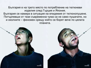 България е на трето място по потребление на тютюневи изделия след Гърция и Япония. България се намира в ситуация на епидемия от тютюнопушене. Потърпевши от тази съвременна чума са не само пушачите, но и околните – феномен срещу който се борят вече по цялата планета. 