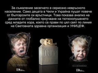 За съжаление засегнато е сериозно невръсното население. Само децата в Чили и Украйна пушат повече от българските си връстници. Това показва анализ на данните от глобално проучване на тютюнопушенето сред младите хора, което се прави по цял свят по линия на Световната здравна организация и УНИЦЕФ.   