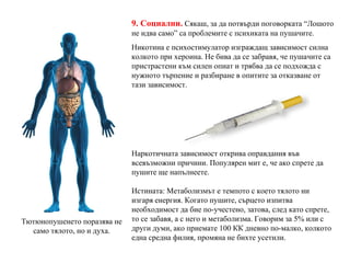 9. Социални.   Сякаш, за да потвърди поговорката “Лошото не идва само” са проблемите с психиката на пушачите. Никотина е психостимулатор изграждащ зависимост силна колкото при хероина. Не бива да се забравя, че пушачите са пристрастени към силен опиат и трябва да се подхожда с нужното търпение и разбиране в опитите за отказване от тази зависимост. Наркотичната зависимост открива оправдания във всевъзможни причини. Популярен мит е, че ако спрете да пушите ще напълнеете. Истината: Метаболизмът е темпото с което тялото ни изгаря енергия. Когато пушите, сърцето изпитва необходимост да бие по-учестено, затова, след като спрете, то се забавя, а с него и метаболизма. Говорим за 5% или с други думи, ако приемате 100 КК дневно по-малко, колкото една средна филия, промяна не бихте усетили. Тютюнопушенето поразява не само тялото, но и духа. 