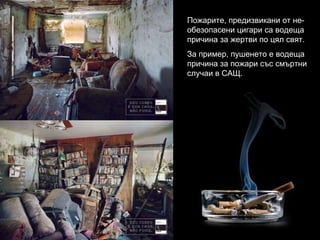 Пожарите, предизвикани от не-обезопасени цигари са водеща причина за жертви по цял свят. За пример, пушенето е водеща причина за пожари със смъртни случаи в САЩ. 