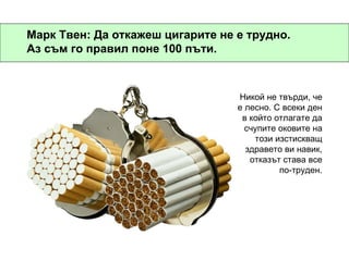 Марк Твен: Да откажеш цигарите не е трудно. Аз съм го правил поне 100 пъти. Никой не твърди, че е лесно. С всеки ден в който отлагате да счупите оковите на този изстискващ здравето ви навик, отказът става все по-труден. 