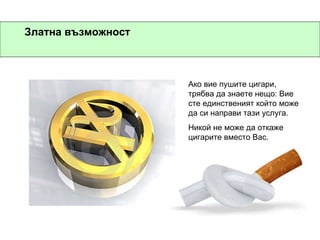 Златна възможност Ако вие пушите цигари, трябва да знаете нещо: Вие сте единственият който може да си направи тази услуга. Никой не може да откаже цигарите вместо Вас. 