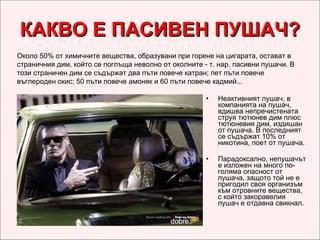 КАКВО Е ПАСИВЕН ПУШАЧ? Неактивният пушач, в компанията на пушач, вдишва непречистената струя тютюнев дим плюс тютюневия дим, издишан от пушача. В последният се съдържат 10% от никотина, поет от пушача. Парадоксално, непушачът е изложен на много по-голяма опасност от пушача, защото той не е пригодил своя организъм към отровните вещества, с който закоравелия пушач е отдавна свикнал.  Около 50% от химичните вещества, образувани при горене на цигарата, остават в страничния дим, който се поглъща неволно от околните - т. нар. пасивни пушачи. В този страничен дим се съдържат два пъти повече катран; пет пъти повече въглероден окис; 50 пъти повече амоняк и 60 пъти повече кадмий... 