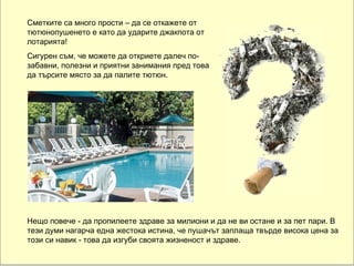 Сметките са много прости – да се откажете от тютюнопушенето е като да ударите джакпота от лотарията! Сигурен съм, че можете да откриете далеч по-забавни, полезни и приятни занимания пред това да търсите място за да палите тютюн. Нещо повече - да пропилеете здраве за милиони и  да не ви остане и  за пет пари. В тези думи нагарча една жестока истина, че пушачът заплаща твърде висока цена за този си навик - това да изгуби своята жизненост и здраве.  