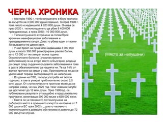 ЧЕРНА ХРОНИКА (Място за непушачи)     ○  Ако през 1990 г. тютюнопушенето е било причина за смъртта на 3 000 000 души годишно, то през 1998 г. това число е надвишило 4 023 000 души. Очаква се през 2020 г. тютюнопушенето да убие 8 400 000 привърженици, а през 2030 - 10 000 000 души.     ○ Тютюнопушенето е причина за голям брой хронични неинфекциозни заболявания и преждевременна смърт. Днес то убива един от всеки 10 възрастни по целия свят.      ○ У нас броят на пушачите надвишава 3 000 000 души и около 300 000 регистрирани раково болни, като 12 000 от тях умират всяка година. Онкологичните болести (злокачествените заболявания) са на второ място в България, водещи до смърт след сърдечно-съдовите заболявания и това е доста обезпокоително за нацията ни. Те са 14% от всички причини за смърт у нас. Прогнозите са те да се увеличават поради застаряващото ни население.     ○ По данни на СЗО, поради употреба на тютюн годишно, в света умират приблизително около 2,5 млн. души. От статистическите прогнози може да се направи извод, че към 2020 год. тези човешки загуби ще достигнат до 10 млн.души. През 1990год. са публикувани резултати от мащабно и продължително проучване, включващо 500 000 мъже и 650 000 жени.     ○ Смята се,че пасивното тютюнопушене на работното място е причинило смъртта на повече от 7 000 души в ЕС през 2002 г., докато пасивното тютюнопушене в домашна обстановка е довело до 72 000 смъртни случая.  