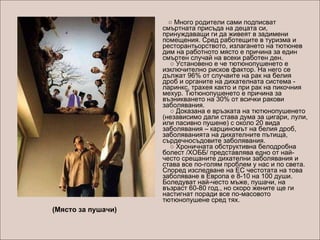        ○  Много родители сами подписват смъртната присъда на децата си, принуждаващи ги да живеят в задимени помещения. Сред работещите в туризма и ресторантьорството, излагането на тютюнев дим на работното място е причина за един смъртен случай на всеки работен ден.     ○ Установено е че тютюнопушенето е изключително рисков фактор. На него се дължат 96% от случаите на рак на белия дроб и органите на дихателната система - ларинкс, трахея както и при рак на пикочния мехур. Тютюнопушенето е причина за възникването на 30% от всички ракови заболявания.     ○ Доказана е връзката на тютюнопушенето (независимо дали става дума за цигари, лули, или пасивно пушене) с около 20 вида заболявания – карциномът на белия дроб, заболяванията на дихателните пътища, сърдечносъдовите заболявания.      ○ Хроничната обструктивна белодробна болест /ХОББ/ представлява едно от най-често срещаните дихателни заболявания и става все по-голям проблем у нас и по света. Според изследване на ЕС честотата на това заболяване в Европа е 8-10 на 100 души. Боледуват най-често мъже, пушачи, на възраст 60-80 год., но скоро жените ще ги настигнат поради все по-масовото тютюнопушене сред тях.  (Място за пушачи) 