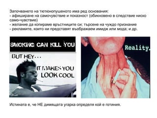 Започването на тютюнопушеното има ред основания: - афиширане на самочувствие и показност (обикновено в следствие ниско само-чувствие) - желание да копираме връстниците си; търсене на чуждо признание - рекламите, които ни представят въображаем имидж или мода; и др.  Истината е, че НЕ димящата угарка определя кой е готиния. 