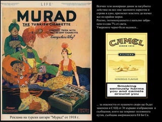 Реклама на турски цигари "Мурад" от 1918 г. Всички тези шокиращи данни за пагубното действие на все още законните наркотик и отрова в едно, притискат властите да вземат все по-крайни мерки. Реално, тютюнопушенето е напълно забра-нено в едва 7% от света. Умерените черно-бели надписи... ... за опасността от пушенето скоро ще бъдат заменени в САЩ от 36 кървави изображения  и съобщения, които ще покриват половината кутия, съобщава американската Ей Би Си. 