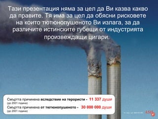 Тази презентация няма за цел да Ви казва какво да правите. Тя има за цел да обясни рисковете на които тютюнопушеното Ви излага, за да различите истинските губещи от индустрията произвеждащи цигари.   Смъртта причинена  вследствие на терористи -  11 337  души   (до 2001 година) Смъртта причинена  от тютюнопушеното -  30 000 000  души   (до 2001 година) 