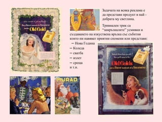 Задачата на всяка реклама е  да представи продукт в най - добрата му светлина.  Тривиален трик са  “замръзналите” усмивки и създаването на изкуствена връзка със събития които ни навяват приятни спомени или представи:  –  Нова Година –  Коледа –  сватба –  излет –  среща и т.н. 