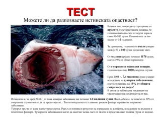 ТЕСТ Всички ние, знаем да се страхуваме от  акулите . Но статистиката показва, че годишно нападнатите от акули хора са само 80-100 души. Починалите са по-малко от  10  годишно. За сравнение, годишно от  пчели  умират между 50 и  100  души по целият свят. От  мълнии  средно почиват  1170  души, което е 9% от общо поразените.  От  гмуркане в подводни пещери , годишно има над  2000  смъртни случая. През 2004 г.,  7,4 милиона  души умират вследствие на  туморни заболявания , което се равнява на  13% от общата смъртност по света! В света се наблюдава тенденция на увеличаване на смъртността от рак. Можете ли да разпознаете истинската опастност? Изчислено е, че през 2030 г. от това коварно заболяване ще починат  12 милиона души . Факт, обаче е, че повече от 30% от смъртните случаи могат да се предотвратят... Тютютнопушенето е главният рисков фактор за развитие на раково заболяване. Туморът тръгва от една единствена клетка. Ракът се появява в резултат на израждане на клетките, вследствие на външни и генетични фактори. Туморните заболявания могат да засегнат всяка част от тялото и представляват голяма група от видове. 