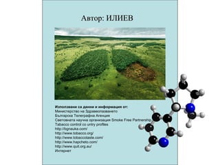 Автор: ИЛИЕВ Използвани са данни и информация от: Министерство на Здравеопазването Българска Телеграфна Агенция Световната научна организация Smoke Free Partnership Tabacco control co untry profiles http://bgnauka.com/ http://www.tobacco.org/ http://www.tobaccotaste.com/ http://www.hapcheto.com/ http://www.quit.org.au/ Интернет 