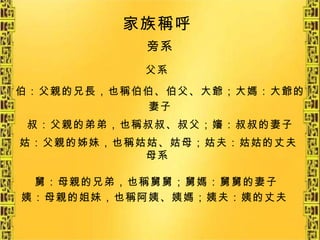 旁系 家族稱呼   父系   伯：父親的兄長，也稱伯伯、伯父、大爺；大媽：大爺的妻子 叔：父親的弟弟，也稱叔叔、叔父；嬸：叔叔的妻子 姑：父親的姊妹，也稱姑姑、姑母；姑夫：姑姑的丈夫   母系 舅：母親的兄弟，也稱舅舅；舅媽：舅舅的妻子 姨：母親的姐妹，也稱阿姨、姨媽；姨夫：姨的丈夫   