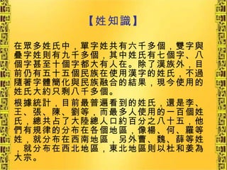【姓知識】 在眾多姓氏中，單字姓共有六千多個，雙字與疊字姓則有九千多個，其中姓氏有七個字、八個字甚至十個字都大有人在。除了漢族外，目前仍有五十五個民族在使用漢字的姓氏，不過隨著字體簡化與民族融合的結果，現今使用的姓氏大約只剩八千多個。 根據統計，目前最普遍看到的姓氏，還是李、王、張、陳、劉等，而最多人使用的一百個姓氏，總共占了大陸總人口約百分之八十五，他們有規律的分布在各個地區，像楊、何、羅等姓，就分布在西南地區，另外曹、魏、薛等姓，就分布在西北地區，東北地區則以杜和姜為大宗。 