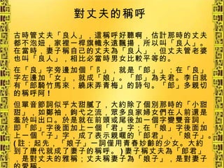 古時管丈夫「良人」，這稱呼好聽啊，估計那時的丈夫都不泡妞，家裡一桿旗幟永遠飄揚，所以叫「良人」。在當時，妻子稱自己的丈夫為「良人」，但丈夫管老婆也叫「良人」，相比必當時男女比較平等的。 在「良」字旁邊加個「阝」，就是「郎」」；在「良」字左邊加「女」，就成「娘」。「郎」為夫君。李白就有「郎騎竹馬來，繞床弄青梅」的詩句。「郎」多親切的稱呼阿 ! 但單音節詞似乎太甜膩了，大約除了個別那時的「小甜甜」，如鄭袖，鉤弋之流，眾多良家婦女們在人前還是羞於叫出口。於是就在前頭或尾後加一個字變雙音詞，即「郎」字後面加上一個「君」字；在「娘」字後面加上一個「子」字，成了表示親暱的「郎君」，「娘子」。 ( 註：起先，「娘子」一詞僅用青春妙齡的少女。大約到了唐代就成了妻子的稱呼。 ) 妻子稱丈夫為「郎君」，是對丈夫的雅稱；丈夫稱妻子為「娘子」，是對妻子的愛稱。   對丈夫的稱呼   