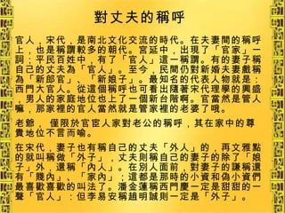 官人，宋代，是南北文化交流的時代。在夫妻間的稱呼上，也是稱謂較多的朝代。宮延中，出現了「官家」一詞；平民百姓中，有了「官人」這一稱謂。有的妻子稱自己的丈夫為「官人」。至今，民間仍對新婚夫妻戲稱為「新郎官」、「新娘子」。最知名的代表人物就是：西門大官人。從這個稱呼也可看出隨著宋代理學的興盛，男人的家庭地位也上了一個新台階啊。官當然是管人嘛，那家裡的官人當然就是管家裡的老婆了哦。 老爺， 僅限於官宦人家對老公的稱呼，其在家中的尊貴地位不言而喻。 在宋代，妻子也有稱自己的丈夫「外人」的，再文雅點的就叫稱做「外子」，丈夫則稱自己的妻子的除了「娘子」外，還稱「內人」。在別人面前，對妻子的謙稱還有「賤內」、「家內」；這都是那時的小資和偽小資們最喜歡喜歡的叫法了。潘金蓮稱西門慶一定是甜甜的一聲「官人」：但李易安稱趙明誠則一定是「外子」。   對丈夫的稱呼   