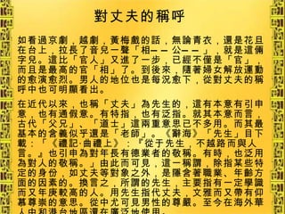 如看過京劇，越劇，黃梅戲的話，無論青衣，還是花旦在台上，拉長了音兒一聲「相——公——」，就是這倆字兒。這比「官人」又進了一步，已經不僅是「官」，而且是最高的官「相」了。到後來，隨著婦女解放運動的愈演愈烈。男人的地位也是每況愈下，從對丈夫的稱呼中也可明顯看出。 在近代以來，也稱「丈夫」為先生的，這有本意有引申意，也有通假意。有特指，也有泛指。就其本意而言，古代「父兄」、「道士」這兩重意思已不多用。而其最基本的含義似乎還是「老師」。《辭海》「先生」目下載：「《禮記‧曲禮上》：『從于先生，不越路而與人言。』也引申為對年長有德業者的敬稱。有時，也泛用為對人的敬稱。」由此而可見，這一稱謂，除指某些特定的身份，如丈夫等對象之外，是隱含著職業、年齡方面的因素的。換言之，所謂的先生，主要指有一定學識而又年庚較高的人。用先生指代丈夫，文雅而又帶有仰慕尊崇的意思。從中尤可見男性的尊嚴。至今在海外華人中和港台地區還在廣泛地使用。 對丈夫的稱呼   