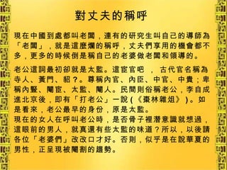 現在中國到處都叫老闆，連有的研究生叫自己的導師為「老闆」，就是這麼爛的稱呼，丈夫們享用的機會都不多，更多的時候倒是稱自己的老婆做老闆和領導的。 老公這詞最初卻就是太監。這宦官吧 ， 古代官名稱為寺人、黃門、貂 ? 。尊稱內官、內臣、中官、中貴；卑稱內豎、閹宦、太監、閹人。民間則俗稱老公，李自成進北京後，即有「打老公」一說 ( 《棗林雜俎》 ) 。如是看來，老公最早的身份，原是太監。 現在的女人在呼叫老公時，是否骨子裡潛意識就想過，這眼前的男人，就真還有些太監的味道？所以，以後請各位「老婆們」改改口才好。否則，似乎是在說華夏的男性，正呈現被閹割的趨勢。   對丈夫的稱呼   