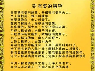 對老婆的稱呼 皇帝稱老婆叫鋅童；宰相稱老婆叫夫人。 文人稱拙荊；雅士叫執帚。 商賈稱賤內；士人叫妻子。 酸秀才稱娘子；莊稼漢叫婆姨。 有修養的人稱太太；沒文化的叫老婆。 年輕人稱媳婦；老頭子叫老伴。 不結婚時稱女朋友；結婚後叫對鼻子。 北方人稱孩他娘；南方人叫伢 ** 。 大陸上稱愛人；台灣叫內子。 喝過洋墨水的稱達令；土生土長的叫那口子。 捨不得老婆的人稱心肝；闊別老婆的人叫寶貝。 對老婆親熱時稱親愛的；對老婆厭惡時叫那娘們。 河北人稱老婆為家裡的；河南人稱老婆為屋裡頭的； 四川人稱老婆則叫堂客；上海人叫老布； 東北人叫老婆子；天津人叫孩兒他瑪瑪   