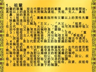1 、祖輩 祖輩的親屬，按古代關於宗親的範圍，是從高祖開始。 高祖以上的直系祖先則稱為遠祖、先祖、先人、鼻祖（鼻，始的意思）。 （ 1 ）祖：在古代，廣義是指所有父輩以上的男性先輩，狹義則是指祖父。 （ 2 ）祖父：又稱為「王父」、「大父」、「祖君」。在古代，「公」、「太公」、「翁」也可用來稱呼祖父；如今對祖父最常見的稱呼是「爺爺」。 （ 3 ）祖母：又可以稱為「大母」、「王母」、 「重慈」。又因古人有妻有妾，所以祖母又有 「季祖母」、「庶祖母」、「妾祖母」之分。祖母之稱古今通用。 （ 4 ）婆：是古代對成年婦女的很普遍的稱呼，也可以用來稱祖母。 （ 5 ）奶奶：是今天對祖母的普遍稱呼，古代的使用較晚。作為稱謂，「奶」最早是作為乳母之稱，以後又用以稱母親，又作為對以婚婦女的較廣義的稱呼。 （ 6 ）堂祖父、從祖父、伯公、伯祖、伯翁、叔公、叔祖、叔翁等：這些是對祖父的兄弟的稱謂。 （ 7 ）堂祖母、從祖母、伯婆、伯祖母、叔婆、叔祖母等：這些是對祖父兄弟妻子的稱謂。   